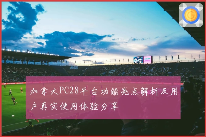 加拿大PC28平台功能亮点解析及用户真实使用体验分享