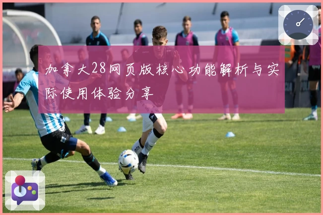 加拿大28网页版核心功能解析与实际使用体验分享