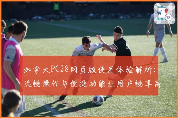 加拿大PC28网页版使用体验解析：流畅操作与便捷功能让用户畅享高效体验